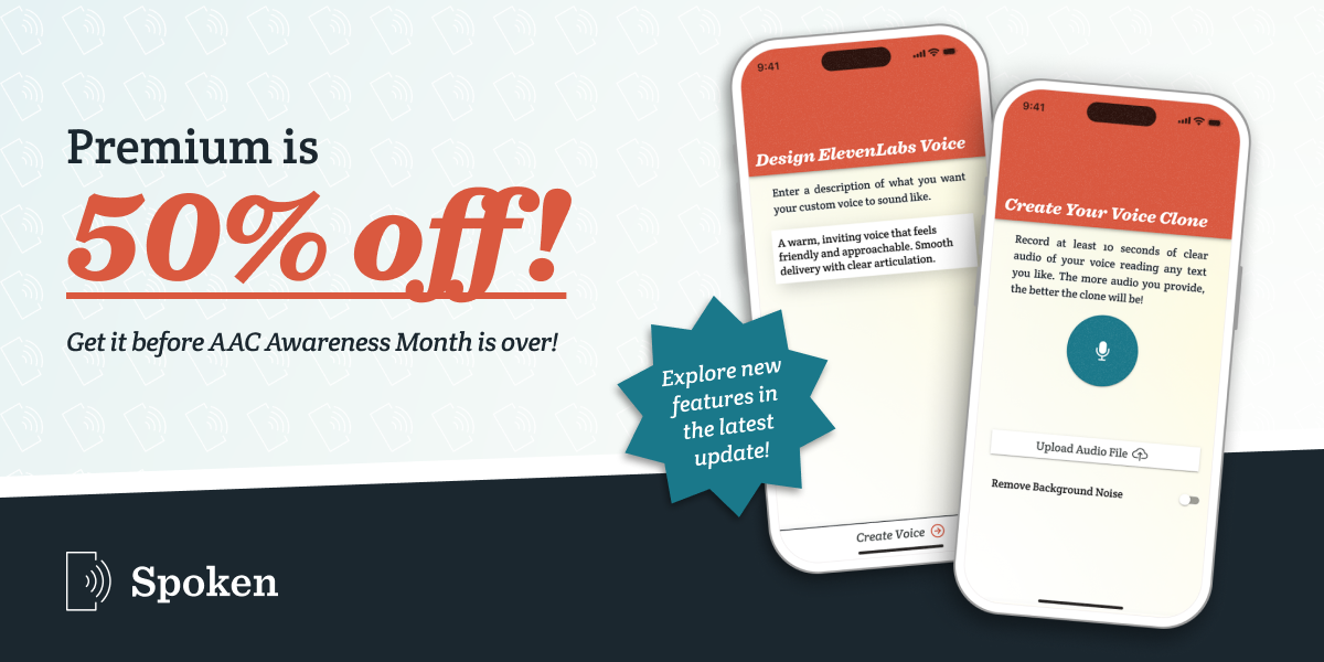 A banner graphic with large text saying “Premium is 50% off!” Below that is smaller, italicized text saying “Get it before AAC Awareness Month is over!” The Spoken - Tap to Talk AAC is present below that. To the right of the text are two iPhone mockups showing different screens from Spoken. One shows the Design ElevenLabs Voice page, with a prompt entered into the textbox. The other shows the Create Your Voice Clone page. A blue sticker in front of the phones says “Explore new features in the latest update!”