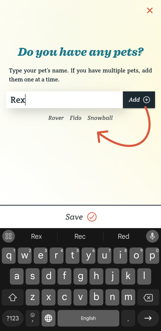 The name “Rex” is typed into the form. There is an “Add” connected to the right side of the form. An orange arrow points from it to a list of already added names positioned directly below the form. These names include Rover, Fido, and Snowball. There is a large save button above the keyboard that will advance you to the next page.